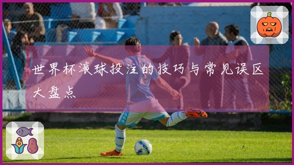 世界杯滚球投注的技巧与常见误区大盘点